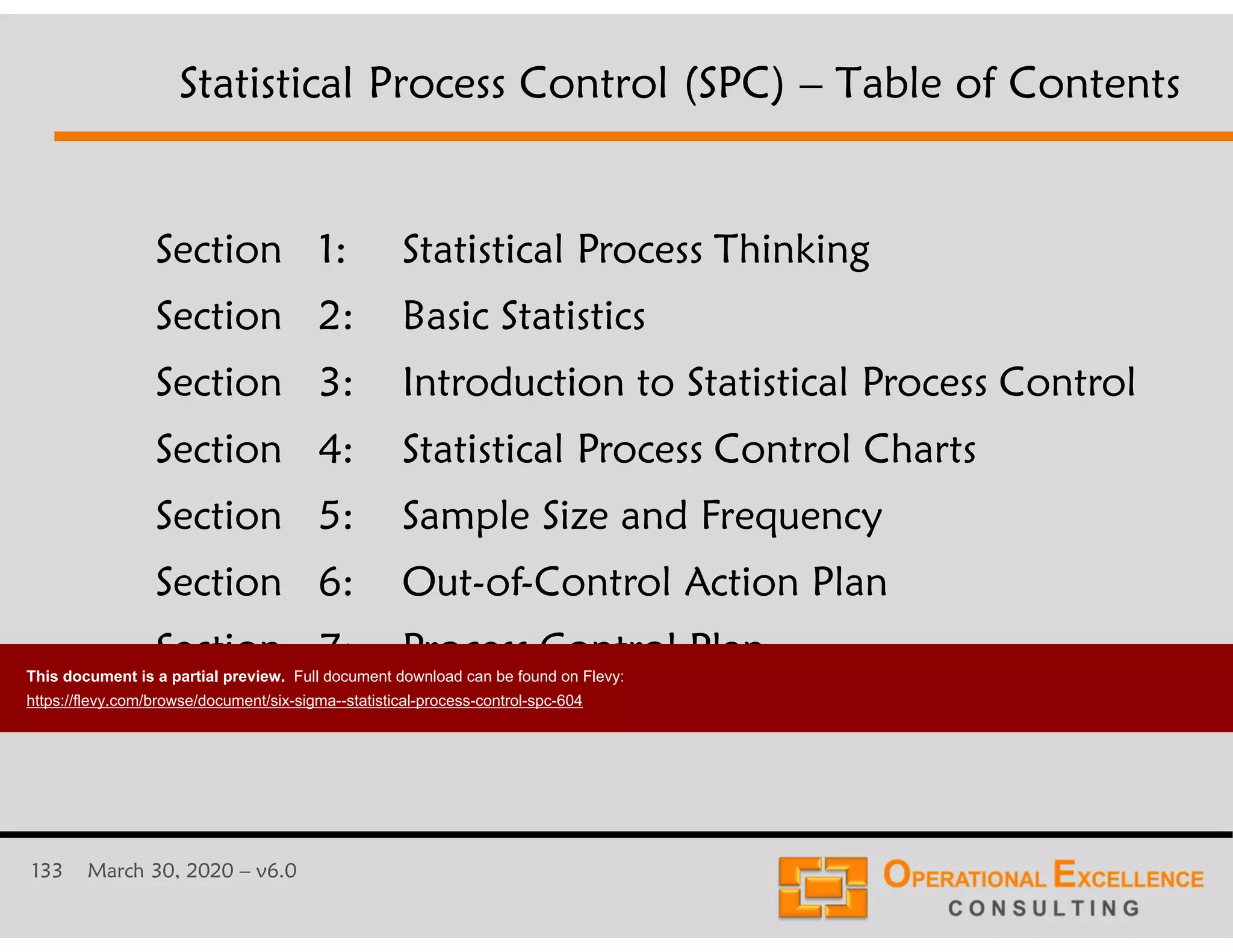 133 March 30, 2020 &ndash; v6.0
Section 1: Statistical Process Thinking
Section 2: Basic Statistics
Section 3: Introduction to Statistical Process Control
Section 4: Statistical Process Control Charts
Section 5: Sample Size and Frequency
Section 6: Out-of-Control Action Plan
Section 7: Process Control Plan
Statistical Process Control (SPC) &ndash; Table of Contents
This document is a partial preview. Full document download can be found on Flevy:
https://flevy.com/browse/document/six-sigma--statistical-process-control-spc-604
 