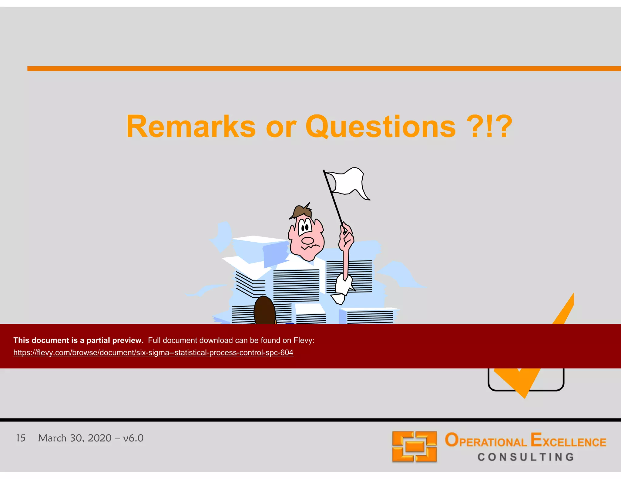 15 March 30, 2020 &ndash; v6.0
Remarks or Questions ?!?Remarks or Questions ?!?
This document is a partial preview. Full document download can be found on Flevy:
https://flevy.com/browse/document/six-sigma--statistical-process-control-spc-604
 