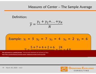 19 March 30, 2020 – v6.0
Example: y1 = 5 y2 = 7 y3 = 4 y4 = 2 y5 = 6
Measures of Center – The Sample Average
Definition:
. . .
5 7 4 2 6
5
24
5
4.8
This document is a partial preview. Full document download can be found on Flevy:
https://flevy.com/browse/document/six-sigma--statistical-process-control-spc-604
 