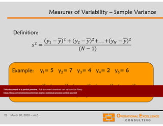 25 March 30, 2020 – v6.0
Example:
Measures of Variability – Sample Variance
. . .
1
          7.3
)15(
8.468.428.448.478.45
22222
2



s
Definition:
y1= 5 y2= 7 y3= 4 y4= 2 y5= 6
This document is a partial preview. Full document download can be found on Flevy:
https://flevy.com/browse/document/six-sigma--statistical-process-control-spc-604
 