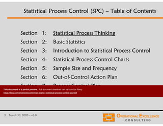 3 March 30, 2020 – v6.0
Section 1: Statistical Process Thinking
Section 2: Basic Statistics
Section 3: Introduction to Statistical Process Control
Section 4: Statistical Process Control Charts
Section 5: Sample Size and Frequency
Section 6: Out-of-Control Action Plan
Section 7: Process Control Plan
Statistical Process Control (SPC) – Table of Contents
This document is a partial preview. Full document download can be found on Flevy:
https://flevy.com/browse/document/six-sigma--statistical-process-control-spc-604
 