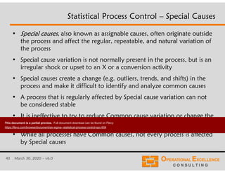 43 March 30, 2020 – v6.0
Statistical Process Control – Special Causes
• Special causes, also known as assignable causes, often originate outside
the process and affect the regular, repeatable, and natural variation of
the process
• Special cause variation is not normally present in the process, but is an
irregular shock or upset to an X or a conversion activity
• Special causes create a change (e.g. outliers, trends, and shifts) in the
process and make it difficult to identify and analyze common causes
• A process that is regularly affected by Special cause variation can not
be considered stable
• It is ineffective to try to reduce Common cause variation or change the
process average until the process is stable
• While all processes have Common causes, not every process is affected
by Special causes
This document is a partial preview. Full document download can be found on Flevy:
https://flevy.com/browse/document/six-sigma--statistical-process-control-spc-604
 