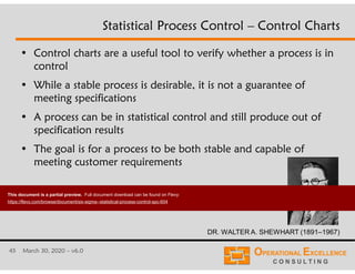 45 March 30, 2020 – v6.0
Statistical Process Control – Control Charts
• Control charts are a useful tool to verify whether a process is in
control
• While a stable process is desirable, it is not a guarantee of
meeting specifications
• A process can be in statistical control and still produce out of
specification results
• The goal is for a process to be both stable and capable of
meeting customer requirements
DR. WALTER A. SHEWHART (1891–1967)
This document is a partial preview. Full document download can be found on Flevy:
https://flevy.com/browse/document/six-sigma--statistical-process-control-spc-604
 