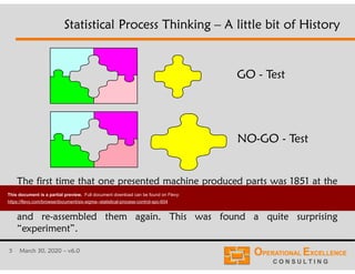5 March 30, 2020 – v6.0
GO - Test
NO-GO - Test
The first time that one presented machine produced parts was 1851 at the
industry exhibition in the Crystal Palace in London. An American gun
smith took 10 working guns, took them apart, mixed all the parts in a box
and re-assembled them again. This was found a quite surprising
“experiment”.
Statistical Process Thinking – A little bit of History
This document is a partial preview. Full document download can be found on Flevy:
https://flevy.com/browse/document/six-sigma--statistical-process-control-spc-604
 