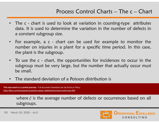 101 March 30, 2020 – v6.0
• The c - chart is used to look at variation in counting-type attributes
data. It is used to determine the variation in the number of defects in
a constant subgroup size.
• For example, a c - chart can be used for example to monitor the
number on injuries in a plant for a specific time period. In this case,
the plant is the subgroup.
• To use the c - chart, the opportunities for incidences to occur in the
subgroup must be very large, but the number that actually occur must
be small.
• The standard deviation of a Poisson distribution is
Process Control Charts – The c – Chart
where is the average number of defects or occurrences based on all
subgroups.
1̄
1
This document is a partial preview. Full document download can be found on Flevy:
https://flevy.com/browse/document/six-sigma--statistical-process-control-spc-604
 