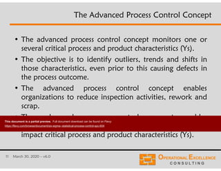 11 March 30, 2020 – v6.0
• The advanced process control concept monitors one or
several critical process and product characteristics (Ys).
• The objective is to identify outliers, trends and shifts in
those characteristics, even prior to this causing defects in
the process outcome.
• The advanced process control concept enables
organizations to reduce inspection activities, rework and
scrap.
• The advanced process control concept enables
organizations to identify critical process inputs (Xs) that
impact critical process and product characteristics (Ys).
The Advanced Process Control Concept
This document is a partial preview. Full document download can be found on Flevy:
https://flevy.com/browse/document/six-sigma--statistical-process-control-spc-604
 