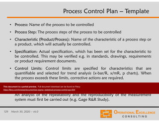 129 March 30, 2020 – v6.0
• Process: Name of the process to be controlled
• Process Step: The process steps of the process to be controlled
• Characteristic (Product/Process): Name of the characteristic of a process step or
a product, which will actually be controlled.
• Specification: Actual specification, which has been set for the characteristic to
be controlled. This may be verified e.g. in standards, drawings, requirements
or product requirement documents.
• Control Limits: Control limits are specified for characteristics that are
quantifiable and selected for trend analysis (x-bar/R, x/mR, p charts). When
the process exceeds these limits, corrective actions are required.
• Measurement System: Method used to evaluate or measure the characteristic.
This may include e.g. gages, tools, jigs and test equipment or work methods.
An analysis of the repeatability and the reproducibility of the measurement
system must first be carried out (e.g. Gage R&R Study).
Process Control Plan – Template
This document is a partial preview. Full document download can be found on Flevy:
https://flevy.com/browse/document/six-sigma--statistical-process-control-spc-604
 