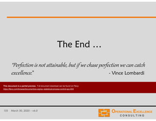 135 March 30, 2020 – v6.0
The End …
“Perfectionis not attainable, but if we chase perfectionwe can catch
excellence.” - Vince Lombardi
This document is a partial preview. Full document download can be found on Flevy:
https://flevy.com/browse/document/six-sigma--statistical-process-control-spc-604
 