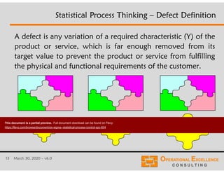13 March 30, 2020 – v6.0
A defect is any variation of a required characteristic (Y) of the
product or service, which is far enough removed from its
target value to prevent the product or service from fulfilling
the physical and functional requirements of the customer.
Statistical Process Thinking – Defect Definition
This document is a partial preview. Full document download can be found on Flevy:
https://flevy.com/browse/document/six-sigma--statistical-process-control-spc-604
 