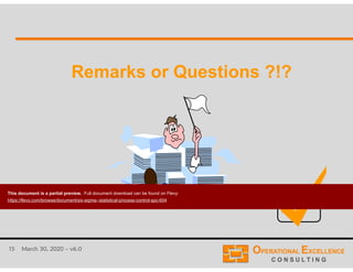 15 March 30, 2020 – v6.0
Remarks or Questions ?!?Remarks or Questions ?!?
This document is a partial preview. Full document download can be found on Flevy:
https://flevy.com/browse/document/six-sigma--statistical-process-control-spc-604
 