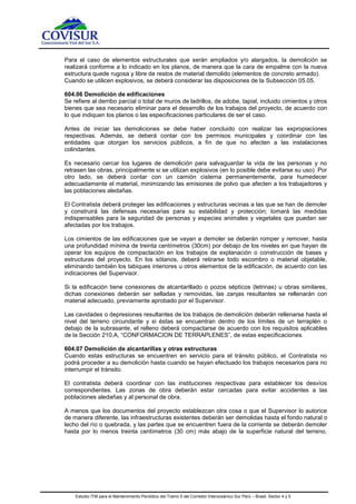 Estudio ITM para el Mantenimiento Periódico del Tramo 5 del Corredor Interoceánico Sur Perú – Brasil. Sector 4 y 5
Para el caso de elementos estructurales que serán ampliados y/o alargados, la demolición se
realizará conforme a lo indicado en los planos, de manera que la cara de empalme con la nueva
estructura quede rugosa y libre de restos de material demolido (elementos de concreto armado).
Cuando se utilicen explosivos, se deberá considerar las disposiciones de la Subsección 05.05.
604.06 Demolición de edificaciones
Se refiere al derribo parcial o total de muros de ladrillos, de adobe, tapial, incluido cimientos y otros
bienes que sea necesario eliminar para el desarrollo de los trabajos del proyecto, de acuerdo con
lo que indiquen los planos o las especificaciones particulares de ser el caso.
Antes de iniciar las demoliciones se debe haber concluido con realizar las expropiaciones
respectivas. Además, se deberá contar con los permisos municipales y coordinar con las
entidades que otorgan los servicios públicos, a fin de que no afecten a las instalaciones
colindantes.
Es necesario cercar los lugares de demolición para salvaguardar la vida de las personas y no
retrasen las obras, principalmente si se utilizan explosivos (en lo posible debe evitarse su uso). Por
otro lado, se deberá contar con un camión cisterna permanentemente, para humedecer
adecuadamente el material, minimizando las emisiones de polvo que afecten a los trabajadores y
las poblaciones aledañas.
El Contratista deberá proteger las edificaciones y estructuras vecinas a las que se han de demoler
y construirá las defensas necesarias para su estabilidad y protección; tomará las medidas
indispensables para la seguridad de personas y especies animales y vegetales que puedan ser
afectadas por los trabajos.
Los cimientos de las edificaciones que se vayan a demoler se deberán romper y remover, hasta
una profundidad mínima de treinta centímetros (30cm) por debajo de los niveles en que hayan de
operar los equipos de compactación en los trabajos de explanación o construcción de bases y
estructuras del proyecto. En los sótanos, deberá retirarse todo escombro o material objetable,
eliminando también los tabiques interiores u otros elementos de la edificación, de acuerdo con las
indicaciones del Supervisor.
Si la edificación tiene conexiones de alcantarillado o pozos sépticos (letrinas) u obras similares,
dichas conexiones deberán ser selladas y removidas, las zanjas resultantes se rellenarán con
material adecuado, previamente aprobado por el Supervisor.
Las cavidades o depresiones resultantes de los trabajos de demolición deberán rellenarse hasta el
nivel del terreno circundante y si éstas se encuentran dentro de los límites de un terraplén o
debajo de la subrasante, el relleno deberá compactarse de acuerdo con los requisitos aplicables
de la Sección 210.A, “CONFORMACION DE TERRAPLENES”, de estas especificaciones.
604.07 Demolición de alcantarillas y otras estructuras
Cuando estas estructuras se encuentren en servicio para el tránsito público, el Contratista no
podrá proceder a su demolición hasta cuando se hayan efectuado los trabajos necesarios para no
interrumpir el tránsito.
El contratista deberá coordinar con las instituciones respectivas para establecer los desvíos
correspondientes. Las zonas de obra deberán estar cercadas para evitar accidentes a las
poblaciones aledañas y al personal de obra.
A menos que los documentos del proyecto establezcan otra cosa o que el Supervisor lo autorice
de manera diferente, las infraestructuras existentes deberán ser demolidas hasta el fondo natural o
lecho del río o quebrada, y las partes que se encuentren fuera de la corriente se deberán demoler
hasta por lo menos treinta centímetros (30 cm) más abajo de la superficie natural del terreno.
 