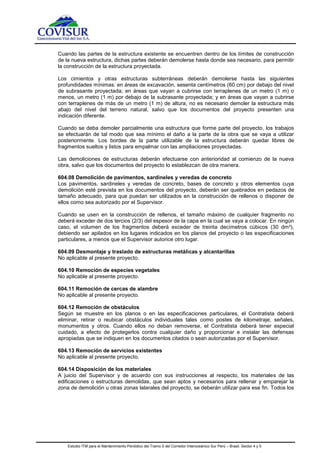 Estudio ITM para el Mantenimiento Periódico del Tramo 5 del Corredor Interoceánico Sur Perú – Brasil. Sector 4 y 5
Cuando las partes de la estructura existente se encuentren dentro de los límites de construcción
de la nueva estructura, dichas partes deberán demolerse hasta donde sea necesario, para permitir
la construcción de la estructura proyectada.
Los cimientos y otras estructuras subterráneas deberán demolerse hasta las siguientes
profundidades mínimas: en áreas de excavación, sesenta centímetros (60 cm) por debajo del nivel
de subrasante proyectada; en áreas que vayan a cubrirse con terraplenes de un metro (1 m) o
menos, un metro (1 m) por debajo de la subrasante proyectada; y en áreas que vayan a cubrirse
con terraplenes de más de un metro (1 m) de altura, no es necesario demoler la estructura más
abajo del nivel del terreno natural, salvo que los documentos del proyecto presenten una
indicación diferente.
Cuando se deba demoler parcialmente una estructura que forme parte del proyecto, los trabajos
se efectuarán de tal modo que sea mínimo el daño a la parte de la obra que se vaya a utilizar
posteriormente. Los bordes de la parte utilizable de la estructura deberán quedar libres de
fragmentos sueltos y listos para empalmar con las ampliaciones proyectadas.
Las demoliciones de estructuras deberán efectuarse con anterioridad al comienzo de la nueva
obra, salvo que los documentos del proyecto lo establezcan de otra manera.
604.08 Demolición de pavimentos, sardineles y veredas de concreto
Los pavimentos, sardineles y veredas de concreto, bases de concreto y otros elementos cuya
demolición esté prevista en los documentos del proyecto, deberán ser quebrados en pedazos de
tamaño adecuado, para que puedan ser utilizados en la construcción de rellenos o disponer de
ellos como sea autorizado por el Supervisor.
Cuando se usen en la construcción de rellenos, el tamaño máximo de cualquier fragmento no
deberá exceder de dos tercios (2/3) del espesor de la capa en la cual se vaya a colocar. En ningún
caso, el volumen de los fragmentos deberá exceder de treinta decímetros cúbicos (30 dm³),
debiendo ser apilados en los lugares indicados en los planos del proyecto o las especificaciones
particulares, a menos que el Supervisor autorice otro lugar.
604.09 Desmontaje y traslado de estructuras metálicas y alcantarillas
No aplicable al presente proyecto.
604.10 Remoción de especies vegetales
No aplicable al presente proyecto.
604.11 Remoción de cercas de alambre
No aplicable al presente proyecto.
604.12 Remoción de obstáculos
Según se muestre en los planos o en las especificaciones particulares, el Contratista deberá
eliminar, retirar o reubicar obstáculos individuales tales como postes de kilometraje, señales,
monumentos y otros. Cuando ellos no deban removerse, el Contratista deberá tener especial
cuidado, a efecto de protegerlos contra cualquier daño y proporcionar e instalar las defensas
apropiadas que se indiquen en los documentos citados o sean autorizadas por el Supervisor.
604.13 Remoción de servicios existentes
No aplicable al presente proyecto.
604.14 Disposición de los materiales
A juicio del Supervisor y de acuerdo con sus instrucciones al respecto, los materiales de las
edificaciones o estructuras demolidas, que sean aptos y necesarios para rellenar y emparejar la
zona de demolición u otras zonas laterales del proyecto, se deberán utilizar para ese fin. Todos los
 