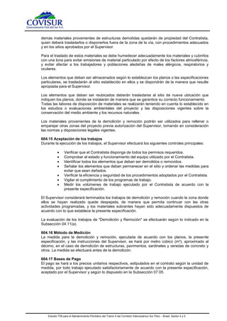 Estudio ITM para el Mantenimiento Periódico del Tramo 5 del Corredor Interoceánico Sur Perú – Brasil. Sector 4 y 5
demás materiales provenientes de estructuras demolidas quedarán de propiedad del Contratista,
quien deberá trasladarlos o disponerlos fuera de la zona de la vía, con procedimientos adecuados
y en los sitios aprobados por el Supervisor.
Para el traslado de estos materiales se debe humedecer adecuadamente los materiales y cubrirlos
con una lona para evitar emisiones de material particulado por efecto de los factores atmosféricos,
y evitar afectar a los trabajadores y poblaciones aledañas de males alérgicos, respiratorios y
oculares.
Los elementos que deban ser almacenados según lo establezcan los planos o las especificaciones
particulares, se trasladarán al sitio establecido en ellos y se dispondrán de la manera que resulte
apropiada para el Supervisor.
Los elementos que deban ser reubicados deberán trasladarse al sitio de nueva ubicación que
indiquen los planos, donde se instalarán de manera que se garantice su correcto funcionamiento.
Todas las labores de disposición de materiales se realizarán teniendo en cuenta lo establecido en
los estudios o evaluaciones ambientales del proyecto y las disposiciones vigentes sobre la
conservación del medio ambiente y los recursos naturales.
Los materiales provenientes de la demolición y remoción podrán ser utilizados para rellenar o
emparejar otras zonas del proyecto previa autorización del Supervisor, tomando en consideración
las normas y disposiciones legales vigentes.
604.15 Aceptación de los trabajos
Durante la ejecución de los trabajos, el Supervisor efectuará los siguientes controles principales:
 Verificar que el Contratista disponga de todos los permisos requeridos.
 Comprobar el estado y funcionamiento del equipo utilizado por el Contratista.
 Identificar todos los elementos que deban ser demolidos o removidos.
 Señalar los elementos que deban permanecer en el sitio y ordenar las medidas para
evitar que sean dañados.
 Verificar la eficiencia y seguridad de los procedimientos adoptados por el Contratista.
 Vigilar el cumplimiento de los programas de trabajo.
 Medir los volúmenes de trabajo ejecutado por el Contratista de acuerdo con la
presente especificación.
El Supervisor considerará terminados los trabajos de demolición y remoción cuando la zona donde
ellos se hayan realizado quede despejada, de manera que permita continuar con las otras
actividades programadas, y los materiales sobrantes hayan sido adecuadamente dispuestos de
acuerdo con lo que establece la presente especificación.
La evaluación de los trabajos de "Demolición y Remoción" se efectuarán según lo indicado en la
Subsección 04.11(a).
604.16 Método de Medición
La medida para la demolición y remoción, ejecutada de acuerdo con los planos, la presente
especificación, y las instrucciones del Supervisor, se hará por metro cúbico (m³), aproximado al
décimo, en el caso de demolición de estructuras, pavimentos, sardineles y veredas de concreto y
otros. La medida se efectuará antes de la demolición.
604.17 Bases de Pago
El pago se hará a los precios unitarios respectivos, estipulados en el contrato según la unidad de
medida, por todo trabajo ejecutado satisfactoriamente de acuerdo con la presente especificación,
aceptado por el Supervisor y según lo dispuesto en la Subsección 07.05.
 