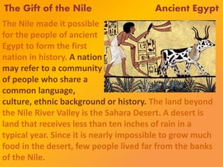 The Gift of the Nile Ancient Egypt
The Nile made it possible
for the people of ancient
Egypt to form the first
nation in history. A nation
may refer to a community
of people who share a
common language,
culture, ethnic background or history. The land beyond
the Nile River Valley is the Sahara Desert. A desert is
land that receives less than ten inches of rain in a
typical year. Since it is nearly impossible to grow much
food in the desert, few people lived far from the banks
of the Nile.
 