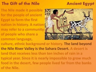 The Gift of the Nile Ancient Egypt
The Nile made it possible
for the people of ancient
Egypt to form the first
nation in history. A nation
may refer to a community
of people who share a
common language,
culture, ethnic background or history. The land beyond
the Nile River Valley is the Sahara Desert. A desert is
land that receives less than ten inches of rain in a
typical year. Since it is nearly impossible to grow much
food in the desert, few people lived far from the banks
of the Nile.
 