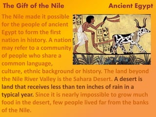 The Gift of the Nile Ancient Egypt
The Nile made it possible
for the people of ancient
Egypt to form the first
nation in history. A nation
may refer to a community
of people who share a
common language,
culture, ethnic background or history. The land beyond
the Nile River Valley is the Sahara Desert. A desert is
land that receives less than ten inches of rain in a
typical year. Since it is nearly impossible to grow much
food in the desert, few people lived far from the banks
of the Nile.
 