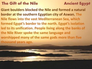 The Gift of the Nile Ancient Egypt
Giant boulders blocked the Nile and formed a natural
border at the southern Egyptian city of Aswan. The
Nile flows into the vast Mediterranean Sea, which
formed Egypt’s border to the north. Egypt’s isolation
led to its unification. People living along the banks of
the Nile River spoke the same language and
worshipped many of the same gods more than five
thousand years ago.
 