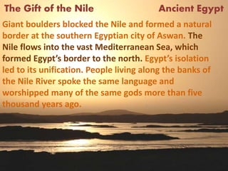 The Gift of the Nile Ancient Egypt
Giant boulders blocked the Nile and formed a natural
border at the southern Egyptian city of Aswan. The
Nile flows into the vast Mediterranean Sea, which
formed Egypt’s border to the north. Egypt’s isolation
led to its unification. People living along the banks of
the Nile River spoke the same language and
worshipped many of the same gods more than five
thousand years ago.
 
