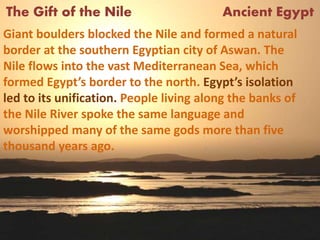 The Gift of the Nile Ancient Egypt
Giant boulders blocked the Nile and formed a natural
border at the southern Egyptian city of Aswan. The
Nile flows into the vast Mediterranean Sea, which
formed Egypt’s border to the north. Egypt’s isolation
led to its unification. People living along the banks of
the Nile River spoke the same language and
worshipped many of the same gods more than five
thousand years ago.
 