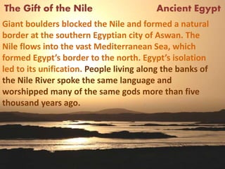 The Gift of the Nile Ancient Egypt
Giant boulders blocked the Nile and formed a natural
border at the southern Egyptian city of Aswan. The
Nile flows into the vast Mediterranean Sea, which
formed Egypt’s border to the north. Egypt’s isolation
led to its unification. People living along the banks of
the Nile River spoke the same language and
worshipped many of the same gods more than five
thousand years ago.
 