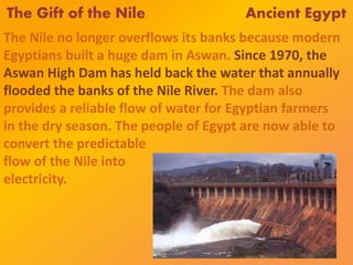 The Gift of the Nile Ancient Egypt
The Nile no longer overflows its banks because modern
Egyptians built a huge dam in Aswan. Since 1970, the
Aswan High Dam has held back the water that annually
flooded the banks of the Nile River. The dam also
provides a reliable flow of water for Egyptian farmers
in the dry season. The people of Egypt are now able to
convert the predictable
flow of the Nile into
electricity.
 