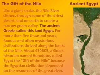 The Gift of the Nile Ancient Egypt
Like a giant snake, the Nile River
slithers through some of the driest
desert land on earth to create a
narrow green valley. The ancient
Greeks called this land Egypt. For
more than five thousand years,
famous and often mysterious
civilizations thrived along the banks
of the Nile. About 450BCE, a Greek
historian named Herodotus called
Egypt the “Gift of the Nile” because
the Egyptian civilization depended
on the resources of the great river.
 