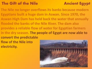 The Gift of the Nile Ancient Egypt
The Nile no longer overflows its banks because modern
Egyptians built a huge dam in Aswan. Since 1970, the
Aswan High Dam has held back the water that annually
flooded the banks of the Nile River. The dam also
provides a reliable flow of water for Egyptian farmers
in the dry season. The people of Egypt are now able to
convert the predictable
flow of the Nile into
electricity.
 