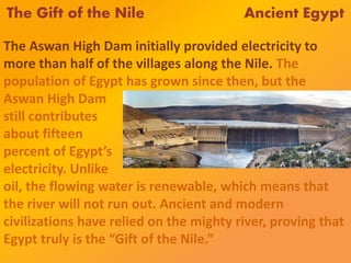 The Gift of the Nile Ancient Egypt
The Aswan High Dam initially provided electricity to
more than half of the villages along the Nile. The
population of Egypt has grown since then, but the
Aswan High Dam
still contributes
about fifteen
percent of Egypt’s
electricity. Unlike
oil, the flowing water is renewable, which means that
the river will not run out. Ancient and modern
civilizations have relied on the mighty river, proving that
Egypt truly is the “Gift of the Nile.”
 