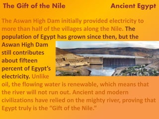 The Gift of the Nile Ancient Egypt
The Aswan High Dam initially provided electricity to
more than half of the villages along the Nile. The
population of Egypt has grown since then, but the
Aswan High Dam
still contributes
about fifteen
percent of Egypt’s
electricity. Unlike
oil, the flowing water is renewable, which means that
the river will not run out. Ancient and modern
civilizations have relied on the mighty river, proving that
Egypt truly is the “Gift of the Nile.”
 