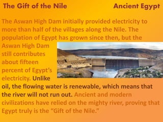 The Gift of the Nile Ancient Egypt
The Aswan High Dam initially provided electricity to
more than half of the villages along the Nile. The
population of Egypt has grown since then, but the
Aswan High Dam
still contributes
about fifteen
percent of Egypt’s
electricity. Unlike
oil, the flowing water is renewable, which means that
the river will not run out. Ancient and modern
civilizations have relied on the mighty river, proving that
Egypt truly is the “Gift of the Nile.”
 