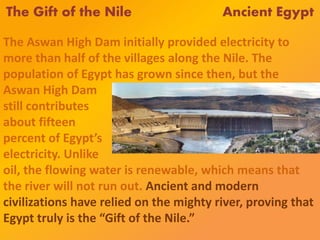 The Gift of the Nile Ancient Egypt
The Aswan High Dam initially provided electricity to
more than half of the villages along the Nile. The
population of Egypt has grown since then, but the
Aswan High Dam
still contributes
about fifteen
percent of Egypt’s
electricity. Unlike
oil, the flowing water is renewable, which means that
the river will not run out. Ancient and modern
civilizations have relied on the mighty river, proving that
Egypt truly is the “Gift of the Nile.”
 