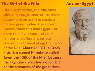 The Gift of the Nile Ancient Egypt
Like a giant snake, the Nile River
slithers through some of the driest
desert land on earth to create a
narrow green valley. The ancient
Greeks called this land Egypt. For
more than five thousand years,
famous and often mysterious
civilizations thrived along the banks
of the Nile. About 450BCE, a Greek
historian named Herodotus called
Egypt the “Gift of the Nile” because
the Egyptian civilization depended
on the resources of the great river.
 