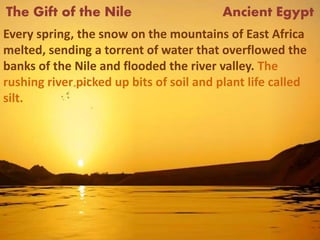 The Gift of the Nile Ancient Egypt
Every spring, the snow on the mountains of East Africa
melted, sending a torrent of water that overflowed the
banks of the Nile and flooded the river valley. The
rushing river picked up bits of soil and plant life called
silt.
 