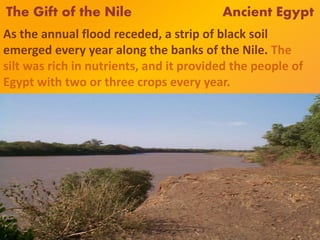The Gift of the Nile Ancient Egypt
As the annual flood receded, a strip of black soil
emerged every year along the banks of the Nile. The
silt was rich in nutrients, and it provided the people of
Egypt with two or three crops every year.
 
