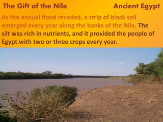 The Gift of the Nile Ancient Egypt
As the annual flood receded, a strip of black soil
emerged every year along the banks of the Nile. The
silt was rich in nutrients, and it provided the people of
Egypt with two or three crops every year.
 