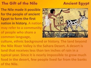 The Gift of the Nile Ancient Egypt
The Nile made it possible
for the people of ancient
Egypt to form the first
nation in history. A nation
may refer to a community
of people who share a
common language,
culture, ethnic background or history. The land beyond
the Nile River Valley is the Sahara Desert. A desert is
land that receives less than ten inches of rain in a
typical year. Since it is nearly impossible to grow much
food in the desert, few people lived far from the banks
of the Nile.
 