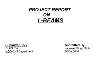 PROJECT REPORT  ON  L-BEAMS Submitted By:- Jagmeet Singh Sidhu D3Ce,6040. Submitted To:- Dr.HS Rai HOD  Civil Depertment 