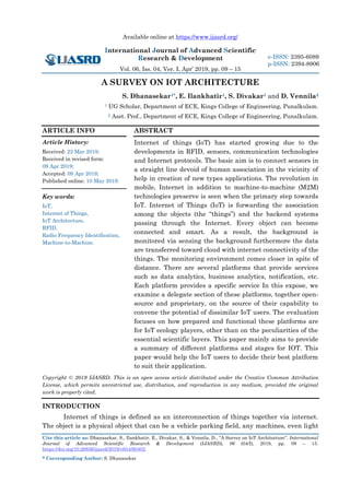 Available online at https://www.ijasrd.org/
International Journal of Advanced Scientific
Research & Development
Vol. 06, Iss. 04, Ver. I, Apr’ 2019, pp. 09 – 15
Cite this article as: Dhanasekar, S., Ilankhatir, E., Divakar, S., & Vennila, D., “A Survey on IoT Architecture”. International
Journal of Advanced Scientific Research & Development (IJASRD), 06 (04/I), 2019, pp. 09 – 15.
https://doi.org/10.26836/ijasrd/2019/v6/i4/60402.
* Corresponding Author: S. Dhanasekar
e-ISSN: 2395-6089
p-ISSN: 2394-8906
A SURVEY ON IOT ARCHITECTURE
S. Dhanasekar1*, E. Ilankhatir1, S. Divakar1 and D. Vennila2
1 UG Scholar, Department of ECE, Kings College of Engineering, Punalkulam.
2 Asst. Prof., Department of ECE, Kings College of Engineering, Punalkulam.
ARTICLE INFO
Article History:
Received: 22 Mar 2019;
Received in revised form:
09 Apr 2019;
Accepted: 09 Apr 2019;
Published online: 10 May 2019.
Key words:
IoT,
Internet of Things,
IoT Architecture,
RFID,
Radio Frequency Identification,
Machine-to-Machine.
ABSTRACT
Internet of things (IoT) has started growing due to the
developments in RFID, sensors, communication technologies
and Internet protocols. The basic aim is to connect sensors in
a straight line devoid of human association in the vicinity of
help in creation of new types applications. The revolution in
mobile, Internet in addition to machine-to-machine (M2M)
technologies preserve is seen when the primary step towards
IoT. Internet of Things (IoT) is forwarding the association
among the objects (the “things”) and the backend systems
passing through the Internet. Every object can become
connected and smart. As a result, the background is
monitored via sensing the background furthermore the data
are transferred toward cloud with internet connectivity of the
things. The monitoring environment comes closer in spite of
distance. There are several platforms that provide services
such as data analytics, business analytics, notification, etc.
Each platform provides a specific service In this expose, we
examine a delegate section of these platforms, together open-
source and proprietary, on the source of their capability to
convene the potential of dissimilar IoT users. The evaluation
focuses on how prepared and functional these platforms are
for IoT ecology players, other than on the peculiarities of the
essential scientific layers. This paper mainly aims to provide
a summary of different platforms and stages for IOT. This
paper would help the IoT users to decide their best platform
to suit their application.
Copyright © 2019 IJASRD. This is an open access article distributed under the Creative Common Attribution
License, which permits unrestricted use, distribution, and reproduction in any medium, provided the original
work is properly cited.
INTRODUCTION
Internet of things is defined as an interconnection of things together via internet.
The object is a physical object that can be a vehicle parking field, any machines, even light
 