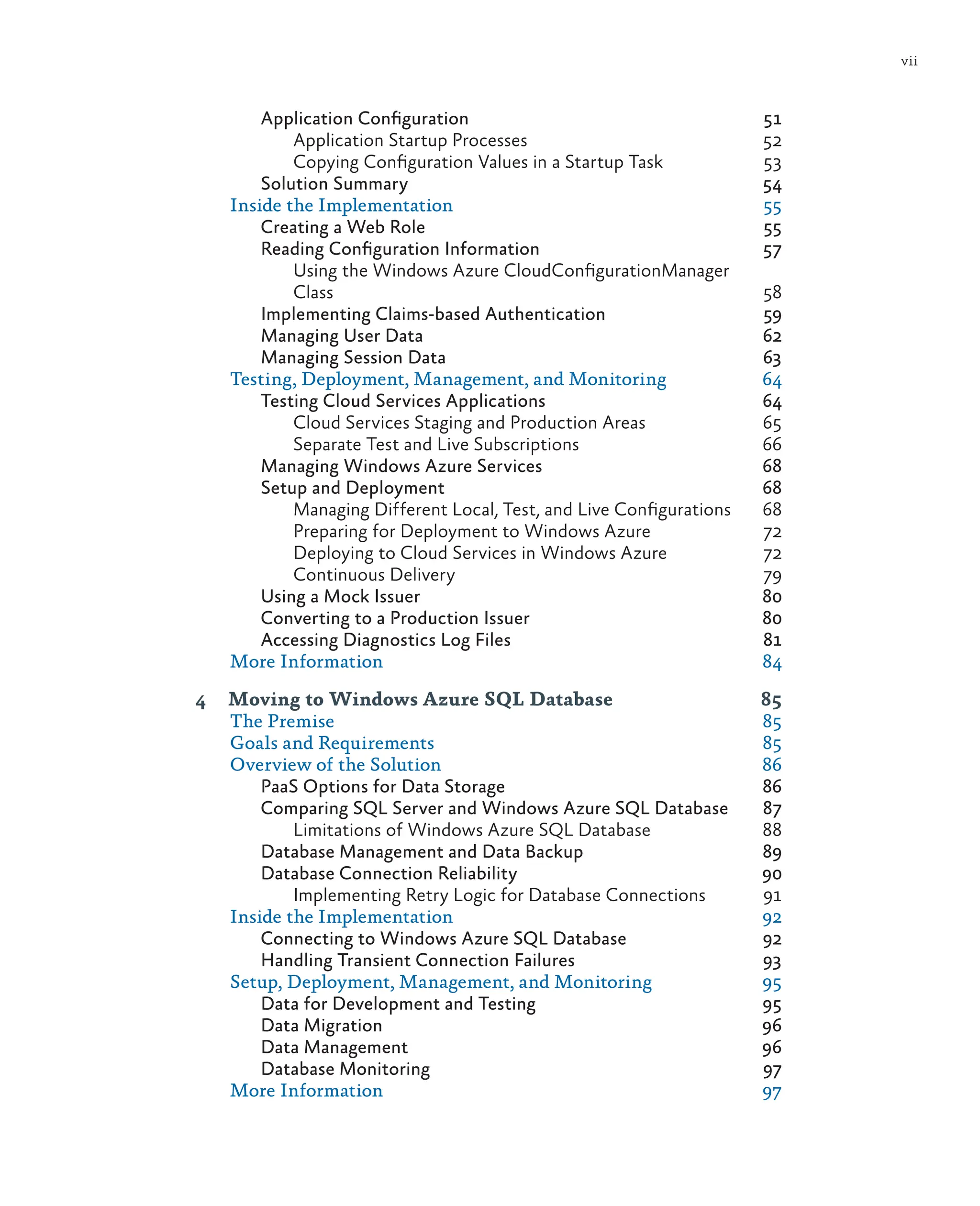 vii
Application Configuration 51
Application Startup Processes 52
Copying Configuration Values in a Startup Task 53
Solution Summary 54
Inside the Implementation 55
Creating a Web Role 55
Reading Configuration Information 57
Using the Windows Azure CloudConfigurationManager
Class 58
Implementing Claims-based Authentication 59
Managing User Data 62
Managing Session Data 63
Testing, Deployment, Management, and Monitoring 64
Testing Cloud Services Applications 64
Cloud Services Staging and Production Areas 65
Separate Test and Live Subscriptions 66
Managing Windows Azure Services 68
Setup and Deployment 68
Managing Different Local, Test, and Live Configurations 68
Preparing for Deployment to Windows Azure 72
Deploying to Cloud Services in Windows Azure 72
Continuous Delivery 79
Using a Mock Issuer 80
Converting to a Production Issuer 80
Accessing Diagnostics Log Files 81
More Information 84
4 Moving to Windows Azure SQL Database 85
The Premise 85
Goals and Requirements 85
Overview of the Solution 86
PaaS Options for Data Storage 86
Comparing SQL Server and Windows Azure SQL Database 87
Limitations of Windows Azure SQL Database 88
Database Management and Data Backup 89
Database Connection Reliability 90
Implementing Retry Logic for Database Connections 91
Inside the Implementation 92
Connecting to Windows Azure SQL Database 92
Handling Transient Connection Failures 93
Setup, Deployment, Management, and Monitoring 95
Data for Development and Testing 95
Data Migration 96
Data Management 96
Database Monitoring 97
More Information 97
 