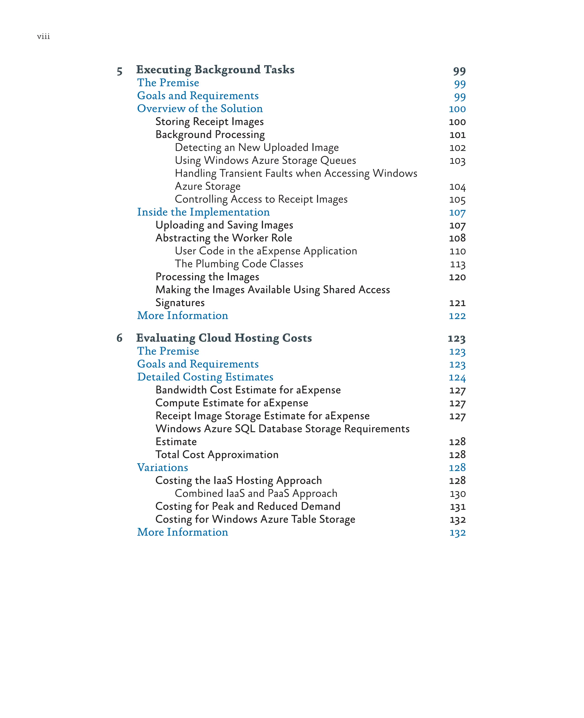 viii
5 Executing Background Tasks 99
The Premise 99
Goals and Requirements 99
Overview of the Solution 100
Storing Receipt Images 100
Background Processing 101
Detecting an New Uploaded Image 102
Using Windows Azure Storage Queues 103
Handling Transient Faults when Accessing Windows
Azure Storage 104
Controlling Access to Receipt Images 105
Inside the Implementation 107
Uploading and Saving Images 107
Abstracting the Worker Role 108
User Code in the aExpense Application 110
The Plumbing Code Classes 113
Processing the Images 120
Making the Images Available Using Shared Access
Signatures 121
More Information 122
6 Evaluating Cloud Hosting Costs 123
The Premise 123
Goals and Requirements 123
Detailed Costing Estimates 124
Bandwidth Cost Estimate for aExpense 127
Compute Estimate for aExpense 127
Receipt Image Storage Estimate for aExpense 127
Windows Azure SQL Database Storage Requirements
Estimate 128
Total Cost Approximation 128
Variations 128
Costing the IaaS Hosting Approach 128
Combined IaaS and PaaS Approach 130
Costing for Peak and Reduced Demand 131
Costing for Windows Azure Table Storage 132
More Information 132
 