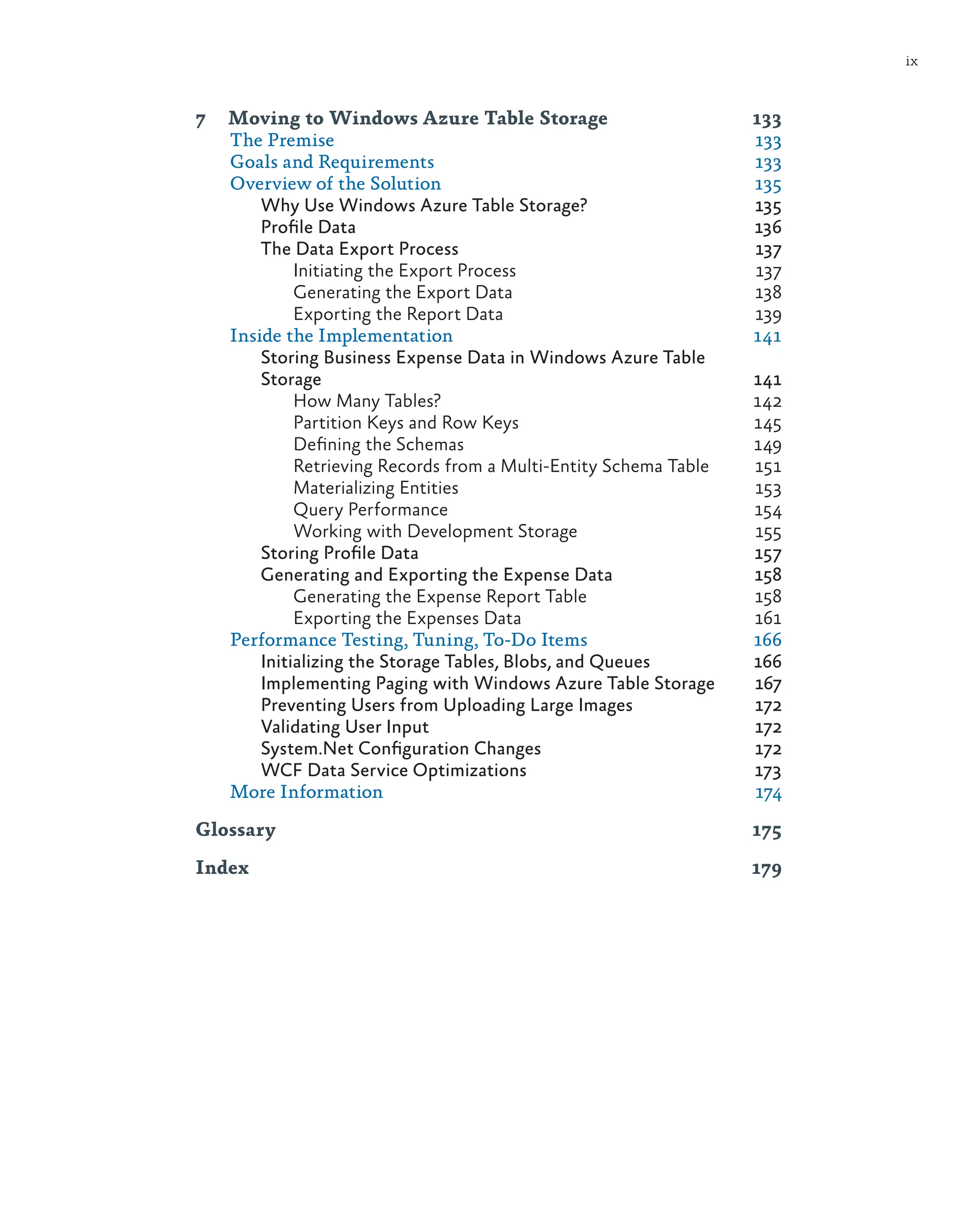 ix
7 Moving to Windows Azure Table Storage 133
The Premise 133
Goals and Requirements 133
Overview of the Solution 135
Why Use Windows Azure Table Storage? 135
Profile Data 136
The Data Export Process 137
Initiating the Export Process 137
Generating the Export Data 138
Exporting the Report Data 139
Inside the Implementation 141
Storing Business Expense Data in Windows Azure Table
Storage 141
How Many Tables? 142
Partition Keys and Row Keys 145
Defining the Schemas 149
Retrieving Records from a Multi-Entity Schema Table 151
Materializing Entities 153
Query Performance 154
Working with Development Storage 155
Storing Profile Data 157
Generating and Exporting the Expense Data 158
Generating the Expense Report Table 158
Exporting the Expenses Data 161
Performance Testing, Tuning, To-Do Items 166
Initializing the Storage Tables, Blobs, and Queues 166
Implementing Paging with Windows Azure Table Storage 167
Preventing Users from Uploading Large Images 172
Validating User Input 172
System.Net Configuration Changes 172
WCF Data Service Optimizations 173
More Information 174
Glossary 175
Index 179
 
