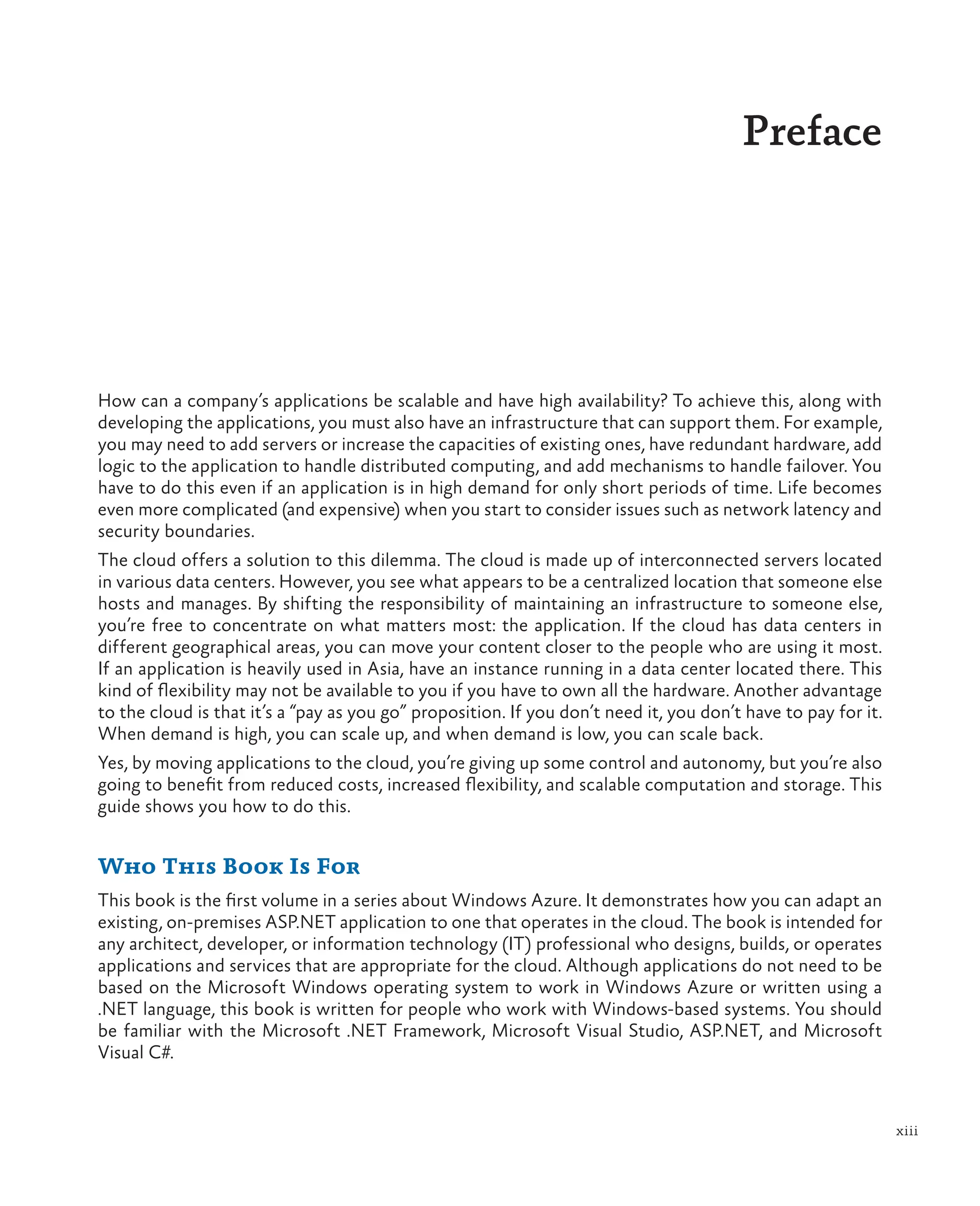 xiii
Preface
How can a company’s applications be scalable and have high availability? To achieve this, along with
developing the applications, you must also have an infrastructure that can support them. For example,
you may need to add servers or increase the capacities of existing ones, have redundant hardware, add
logic to the application to handle distributed computing, and add mechanisms to handle failover. You
have to do this even if an application is in high demand for only short periods of time. Life becomes
even more complicated (and expensive) when you start to consider issues such as network latency and
security boundaries.
The cloud offers a solution to this dilemma. The cloud is made up of interconnected servers located
in various data centers. However, you see what appears to be a centralized location that someone else
hosts and manages. By shifting the responsibility of maintaining an infrastructure to someone else,
you’re free to concentrate on what matters most: the application. If the cloud has data centers in
different geographical areas, you can move your content closer to the people who are using it most.
If an application is heavily used in Asia, have an instance running in a data center located there. This
kind of flexibility may not be available to you if you have to own all the hardware. Another advantage
to the cloud is that it’s a “pay as you go” proposition. If you don’t need it, you don’t have to pay for it.
When demand is high, you can scale up, and when demand is low, you can scale back.
Yes, by moving applications to the cloud, you’re giving up some control and autonomy, but you’re also
going to benefit from reduced costs, increased flexibility, and scalable computation and storage. This
guide shows you how to do this.
Who This Book Is For
This book is the first volume in a series about Windows Azure. It demonstrates how you can adapt an
existing, on-premises ASP.NET application to one that operates in the cloud. The book is intended for
any architect, developer, or information technology (IT) professional who designs, builds, or operates
applications and services that are appropriate for the cloud. Although applications do not need to be
based on the Microsoft Windows operating system to work in Windows Azure or written using a
.NET language, this book is written for people who work with Windows-based systems. You should
be familiar with the Microsoft .NET Framework, Microsoft Visual Studio, ASP.NET, and Microsoft
Visual C#.
 