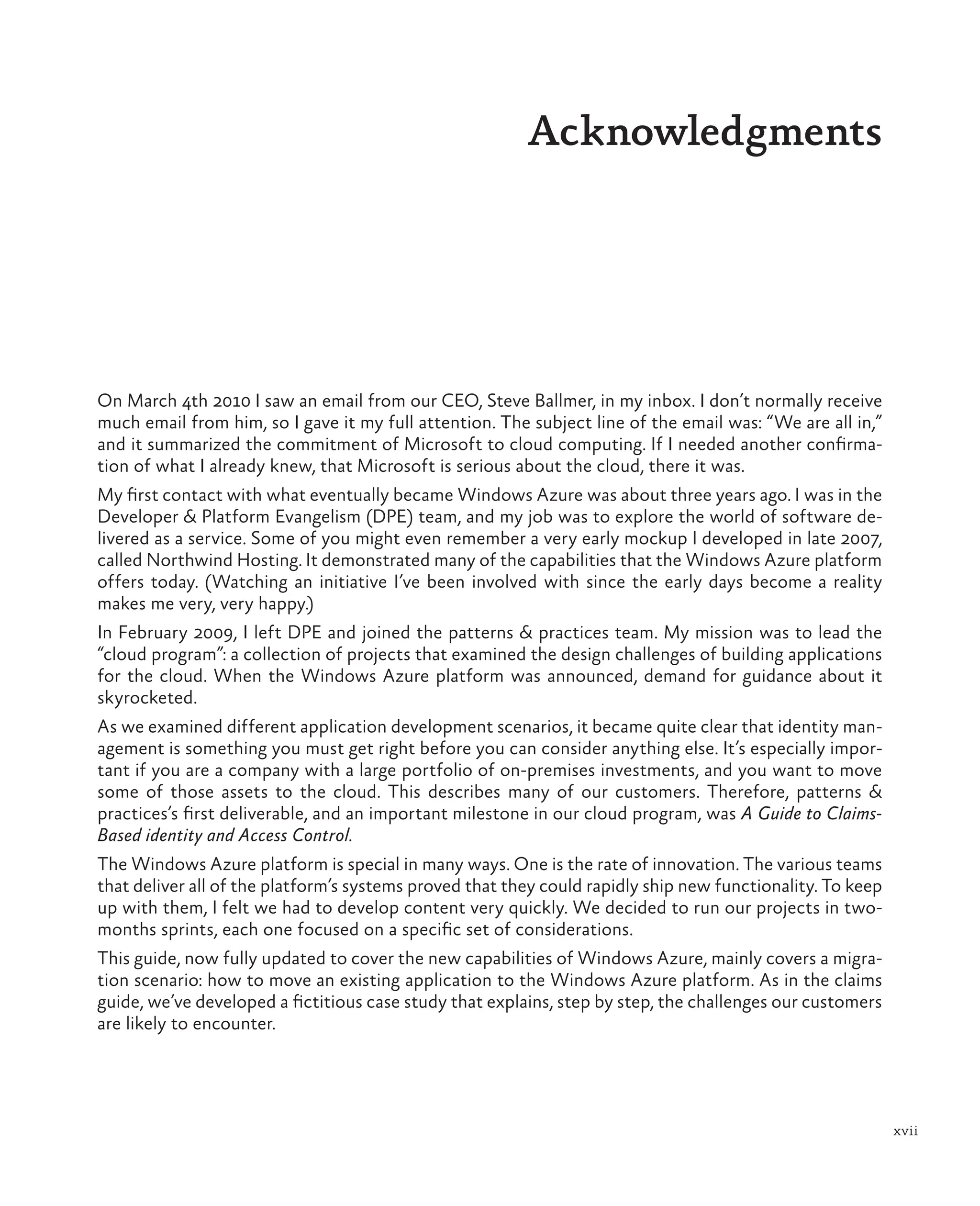 xvii
Acknowledgments
On March 4th 2010 I saw an email from our CEO, Steve Ballmer, in my inbox. I don’t normally receive
much email from him, so I gave it my full attention. The subject line of the email was: “We are all in,”
and it summarized the commitment of Microsoft to cloud computing. If I needed another confirma-
tion of what I already knew, that Microsoft is serious about the cloud, there it was.
My first contact with what eventually became Windows Azure was about three years ago. I was in the
Developer & Platform Evangelism (DPE) team, and my job was to explore the world of software de-
livered as a service. Some of you might even remember a very early mockup I developed in late 2007,
called Northwind Hosting. It demonstrated many of the capabilities that the Windows Azure platform
offers today. (Watching an initiative I’ve been involved with since the early days become a reality
makes me very, very happy.)
In February 2009, I left DPE and joined the patterns & practices team. My mission was to lead the
“cloud program”: a collection of projects that examined the design challenges of building applications
for the cloud. When the Windows Azure platform was announced, demand for guidance about it
skyrocketed.
As we examined different application development scenarios, it became quite clear that identity man-
agement is something you must get right before you can consider anything else. It’s especially impor-
tant if you are a company with a large portfolio of on-premises investments, and you want to move
some of those assets to the cloud. This describes many of our customers. Therefore, patterns &
practices’s first deliverable, and an important milestone in our cloud program, was A Guide to Claims-
Based identity and Access Control.
The Windows Azure platform is special in many ways. One is the rate of innovation. The various teams
that deliver all of the platform’s systems proved that they could rapidly ship new functionality. To keep
up with them, I felt we had to develop content very quickly. We decided to run our projects in two-
months sprints, each one focused on a specific set of considerations.
This guide, now fully updated to cover the new capabilities of Windows Azure, mainly covers a migra-
tion scenario: how to move an existing application to the Windows Azure platform. As in the claims
guide, we’ve developed a fictitious case study that explains, step by step, the challenges our customers
are likely to encounter.
 