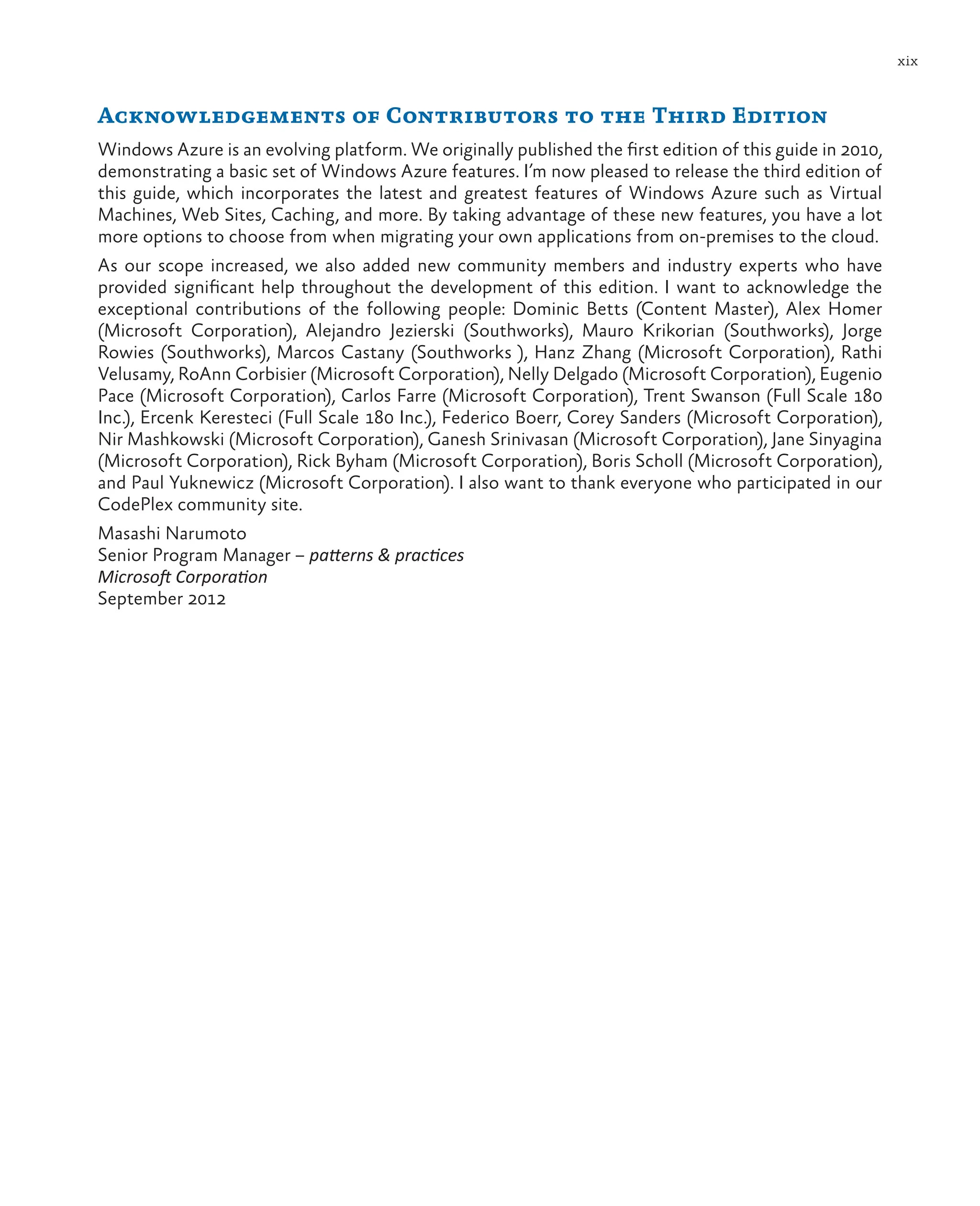 xix
Acknowledgements of Contributors to the Third Edition
Windows Azure is an evolving platform. We originally published the first edition of this guide in 2010,
demonstrating a basic set of Windows Azure features. I’m now pleased to release the third edition of
this guide, which incorporates the latest and greatest features of Windows Azure such as Virtual
Machines, Web Sites, Caching, and more. By taking advantage of these new features, you have a lot
more options to choose from when migrating your own applications from on-premises to the cloud.
As our scope increased, we also added new community members and industry experts who have
provided significant help throughout the development of this edition. I want to acknowledge the
exceptional contributions of the following people: Dominic Betts (Content Master), Alex Homer
(Microsoft Corporation), Alejandro Jezierski (Southworks), Mauro Krikorian (Southworks), Jorge
Rowies (Southworks), Marcos Castany (Southworks ), Hanz Zhang (Microsoft Corporation), Rathi
Velusamy, RoAnn Corbisier (Microsoft Corporation), Nelly Delgado (Microsoft Corporation), Eugenio
Pace (Microsoft Corporation), Carlos Farre (Microsoft Corporation), Trent Swanson (Full Scale 180
Inc.), Ercenk Keresteci (Full Scale 180 Inc.), Federico Boerr, Corey Sanders (Microsoft Corporation),
Nir Mashkowski (Microsoft Corporation), Ganesh Srinivasan (Microsoft Corporation), Jane Sinyagina
(Microsoft Corporation), Rick Byham (Microsoft Corporation), Boris Scholl (Microsoft Corporation),
and Paul Yuknewicz (Microsoft Corporation). I also want to thank everyone who participated in our
CodePlex community site.
Masashi Narumoto
Senior Program Manager – patterns & practices
Microsoft Corporation
September 2012
 