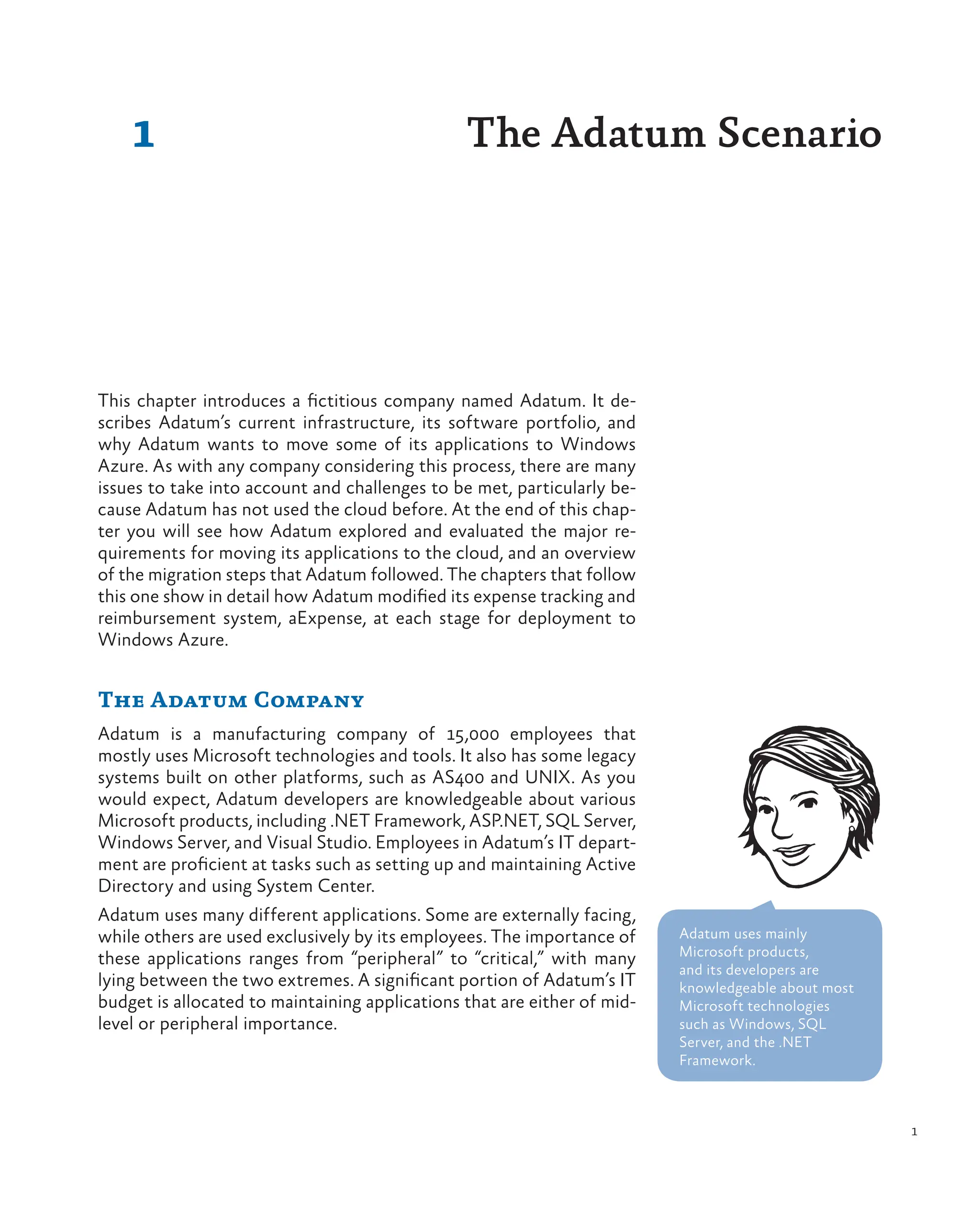 1
1
This chapter introduces a fictitious company named Adatum. It de-
scribes Adatum’s current infrastructure, its software portfolio, and
why Adatum wants to move some of its applications to Windows
Azure. As with any company considering this process, there are many
issues to take into account and challenges to be met, particularly be-
cause Adatum has not used the cloud before. At the end of this chap-
ter you will see how Adatum explored and evaluated the major re-
quirements for moving its applications to the cloud, and an overview
of the migration steps that Adatum followed. The chapters that follow
this one show in detail how Adatum modified its expense tracking and
reimbursement system, aExpense, at each stage for deployment to
Windows Azure.
The Adatum Company
Adatum is a manufacturing company of 15,000 employees that
mostly uses Microsoft technologies and tools. It also has some legacy
systems built on other platforms, such as AS400 and UNIX. As you
would expect, Adatum developers are knowledgeable about various
Microsoft products, including .NET Framework, ASP.NET, SQL Server,
Windows Server, and Visual Studio. Employees in Adatum’s IT depart-
ment are proficient at tasks such as setting up and maintaining Active
Directory and using System Center.
Adatum uses many different applications. Some are externally facing,
while others are used exclusively by its employees. The importance of
these applications ranges from “peripheral” to “critical,” with many
lying between the two extremes. A significant portion of Adatum’s IT
budget is allocated to maintaining applications that are either of mid-
level or peripheral importance.
The Adatum Scenario
Adatum uses mainly
Microsoft products,
and its developers are
knowledgeable about most
Microsoft technologies
such as Windows, SQL
Server, and the .NET
Framework.
 