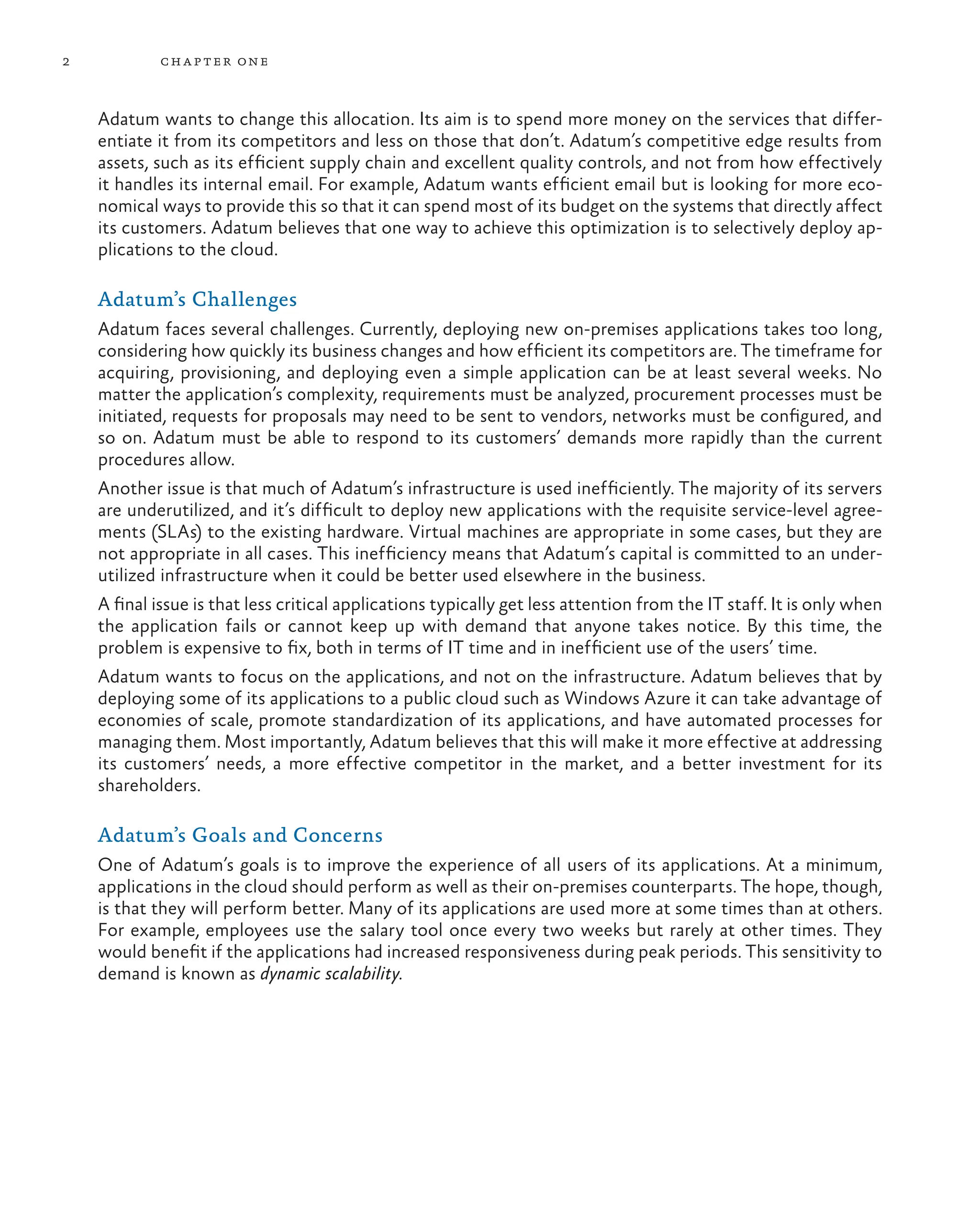2 chapter one
Adatum wants to change this allocation. Its aim is to spend more money on the services that differ-
entiate it from its competitors and less on those that don’t. Adatum’s competitive edge results from
assets, such as its efficient supply chain and excellent quality controls, and not from how effectively
it handles its internal email. For example, Adatum wants efficient email but is looking for more eco-
nomical ways to provide this so that it can spend most of its budget on the systems that directly affect
its customers. Adatum believes that one way to achieve this optimization is to selectively deploy ap-
plications to the cloud.
Adatum’s Challenges
Adatum faces several challenges. Currently, deploying new on-premises applications takes too long,
considering how quickly its business changes and how efficient its competitors are. The timeframe for
acquiring, provisioning, and deploying even a simple application can be at least several weeks. No
matter the application’s complexity, requirements must be analyzed, procurement processes must be
initiated, requests for proposals may need to be sent to vendors, networks must be configured, and
so on. Adatum must be able to respond to its customers’ demands more rapidly than the current
procedures allow.
Another issue is that much of Adatum’s infrastructure is used inefficiently. The majority of its servers
are underutilized, and it’s difficult to deploy new applications with the requisite service-level agree-
ments (SLAs) to the existing hardware. Virtual machines are appropriate in some cases, but they are
not appropriate in all cases. This inefficiency means that Adatum’s capital is committed to an under-
utilized infrastructure when it could be better used elsewhere in the business.
A final issue is that less critical applications typically get less attention from the IT staff. It is only when
the application fails or cannot keep up with demand that anyone takes notice. By this time, the
problem is expensive to fix, both in terms of IT time and in inefficient use of the users’ time.
Adatum wants to focus on the applications, and not on the infrastructure. Adatum believes that by
deploying some of its applications to a public cloud such as Windows Azure it can take advantage of
economies of scale, promote standardization of its applications, and have automated processes for
managing them. Most importantly, Adatum believes that this will make it more effective at addressing
its customers’ needs, a more effective competitor in the market, and a better investment for its
shareholders.
Adatum’s Goals and Concerns
One of Adatum’s goals is to improve the experience of all users of its applications. At a minimum,
applications in the cloud should perform as well as their on-premises counterparts. The hope, though,
is that they will perform better. Many of its applications are used more at some times than at others.
For example, employees use the salary tool once every two weeks but rarely at other times. They
would benefit if the applications had increased responsiveness during peak periods. This sensitivity to
demand is known as dynamic scalability.
 