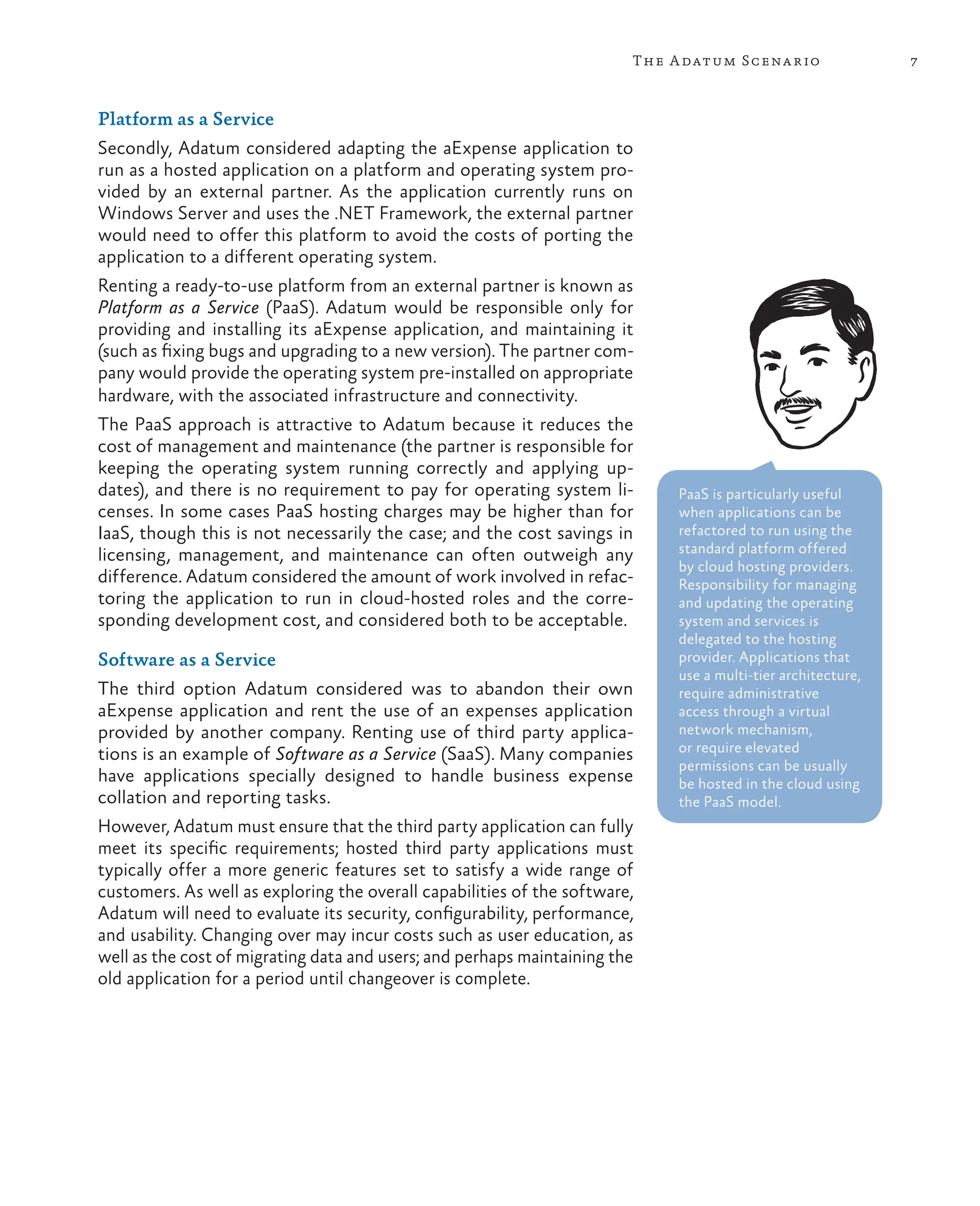 7
The Adatum Scenario
Platform as a Service
Secondly, Adatum considered adapting the aExpense application to
run as a hosted application on a platform and operating system pro-
vided by an external partner. As the application currently runs on
Windows Server and uses the .NET Framework, the external partner
would need to offer this platform to avoid the costs of porting the
application to a different operating system.
Renting a ready-to-use platform from an external partner is known as
Platform as a Service (PaaS). Adatum would be responsible only for
providing and installing its aExpense application, and maintaining it
(such as fixing bugs and upgrading to a new version). The partner com-
pany would provide the operating system pre-installed on appropriate
hardware, with the associated infrastructure and connectivity.
The PaaS approach is attractive to Adatum because it reduces the
cost of management and maintenance (the partner is responsible for
keeping the operating system running correctly and applying up-
dates), and there is no requirement to pay for operating system li-
censes. In some cases PaaS hosting charges may be higher than for
IaaS, though this is not necessarily the case; and the cost savings in
licensing, management, and maintenance can often outweigh any
difference. Adatum considered the amount of work involved in refac-
toring the application to run in cloud-hosted roles and the corre-
sponding development cost, and considered both to be acceptable.
Software as a Service
The third option Adatum considered was to abandon their own
aExpense application and rent the use of an expenses application
provided by another company. Renting use of third party applica-
tions is an example of Software as a Service (SaaS). Many companies
have applications specially designed to handle business expense
collation and reporting tasks.
However, Adatum must ensure that the third party application can fully
meet its specific requirements; hosted third party applications must
typically offer a more generic features set to satisfy a wide range of
customers. As well as exploring the overall capabilities of the software,
Adatum will need to evaluate its security, configurability, performance,
and usability. Changing over may incur costs such as user education, as
well as the cost of migrating data and users; and perhaps maintaining the
old application for a period until changeover is complete.
PaaS is particularly useful
when applications can be
refactored to run using the
standard platform offered
by cloud hosting providers.
Responsibility for managing
and updating the operating
system and services is
delegated to the hosting
provider. Applications that
use a multi-tier architecture,
require administrative
access through a virtual
network mechanism,
or require elevated
permissions can be usually
be hosted in the cloud using
the PaaS model.
 