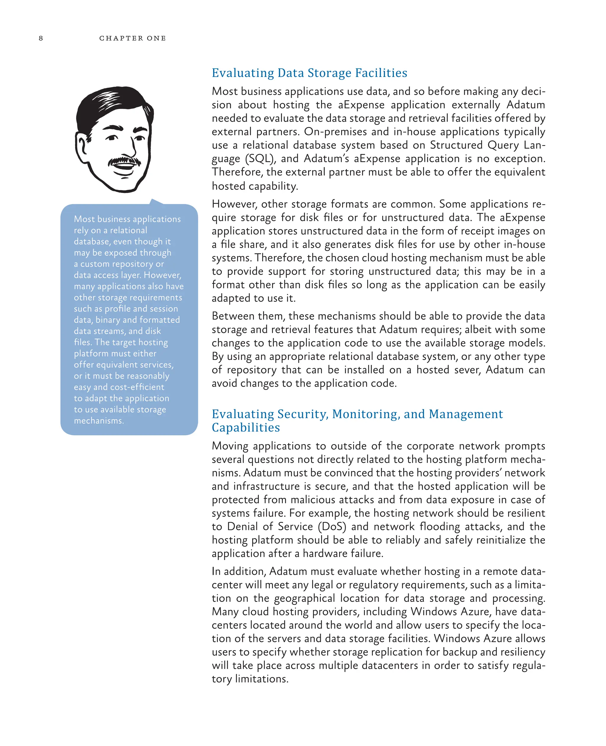 8 chapter one
Evaluating Data Storage Facilities
Most business applications use data, and so before making any deci-
sion about hosting the aExpense application externally Adatum
needed to evaluate the data storage and retrieval facilities offered by
external partners. On-premises and in-house applications typically
use a relational database system based on Structured Query Lan-
guage (SQL), and Adatum’s aExpense application is no exception.
Therefore, the external partner must be able to offer the equivalent
hosted capability.
However, other storage formats are common. Some applications re-
quire storage for disk files or for unstructured data. The aExpense
application stores unstructured data in the form of receipt images on
a file share, and it also generates disk files for use by other in-house
systems. Therefore, the chosen cloud hosting mechanism must be able
to provide support for storing unstructured data; this may be in a
format other than disk files so long as the application can be easily
adapted to use it.
Between them, these mechanisms should be able to provide the data
storage and retrieval features that Adatum requires; albeit with some
changes to the application code to use the available storage models.
By using an appropriate relational database system, or any other type
of repository that can be installed on a hosted sever, Adatum can
avoid changes to the application code.
Evaluating Security, Monitoring, and Management
Capabilities
Moving applications to outside of the corporate network prompts
several questions not directly related to the hosting platform mecha-
nisms. Adatum must be convinced that the hosting providers’ network
and infrastructure is secure, and that the hosted application will be
protected from malicious attacks and from data exposure in case of
systems failure. For example, the hosting network should be resilient
to Denial of Service (DoS) and network flooding attacks, and the
hosting platform should be able to reliably and safely reinitialize the
application after a hardware failure.
In addition, Adatum must evaluate whether hosting in a remote data-
center will meet any legal or regulatory requirements, such as a limita-
tion on the geographical location for data storage and processing.
Many cloud hosting providers, including Windows Azure, have data-
centers located around the world and allow users to specify the loca-
tion of the servers and data storage facilities. Windows Azure allows
users to specify whether storage replication for backup and resiliency
will take place across multiple datacenters in order to satisfy regula-
tory limitations.
Most business applications
rely on a relational
database, even though it
may be exposed through
a custom repository or
data access layer. However,
many applications also have
other storage requirements
such as profile and session
data, binary and formatted
data streams, and disk
files. The target hosting
platform must either
offer equivalent services,
or it must be reasonably
easy and cost-efficient
to adapt the application
to use available storage
mechanisms.
 