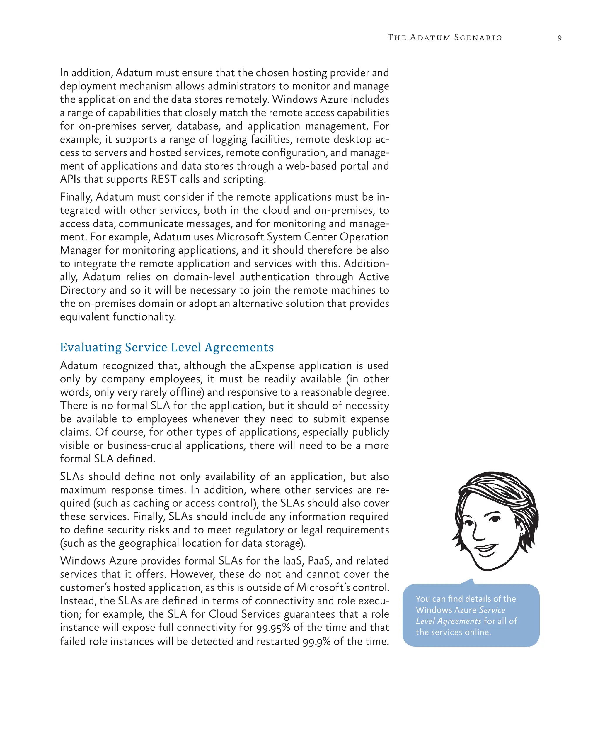 9
The Adatum Scenario
In addition, Adatum must ensure that the chosen hosting provider and
deployment mechanism allows administrators to monitor and manage
the application and the data stores remotely. Windows Azure includes
a range of capabilities that closely match the remote access capabilities
for on-premises server, database, and application management. For
example, it supports a range of logging facilities, remote desktop ac-
cess to servers and hosted services, remote configuration, and manage-
ment of applications and data stores through a web-based portal and
APIs that supports REST calls and scripting.
Finally, Adatum must consider if the remote applications must be in-
tegrated with other services, both in the cloud and on-premises, to
access data, communicate messages, and for monitoring and manage-
ment. For example, Adatum uses Microsoft System Center Operation
Manager for monitoring applications, and it should therefore be also
to integrate the remote application and services with this. Addition-
ally, Adatum relies on domain-level authentication through Active
Directory and so it will be necessary to join the remote machines to
the on-premises domain or adopt an alternative solution that provides
equivalent functionality.
Evaluating Service Level Agreements
Adatum recognized that, although the aExpense application is used
only by company employees, it must be readily available (in other
words, only very rarely offline) and responsive to a reasonable degree.
There is no formal SLA for the application, but it should of necessity
be available to employees whenever they need to submit expense
claims. Of course, for other types of applications, especially publicly
visible or business-crucial applications, there will need to be a more
formal SLA defined.
SLAs should define not only availability of an application, but also
maximum response times. In addition, where other services are re-
quired (such as caching or access control), the SLAs should also cover
these services. Finally, SLAs should include any information required
to define security risks and to meet regulatory or legal requirements
(such as the geographical location for data storage).
Windows Azure provides formal SLAs for the IaaS, PaaS, and related
services that it offers. However, these do not and cannot cover the
customer’s hosted application, as this is outside of Microsoft’s control.
Instead, the SLAs are defined in terms of connectivity and role execu-
tion; for example, the SLA for Cloud Services guarantees that a role
instance will expose full connectivity for 99.95% of the time and that
failed role instances will be detected and restarted 99.9% of the time.
You can find details of the
Windows Azure Service
Level Agreements for all of
the services online.
 