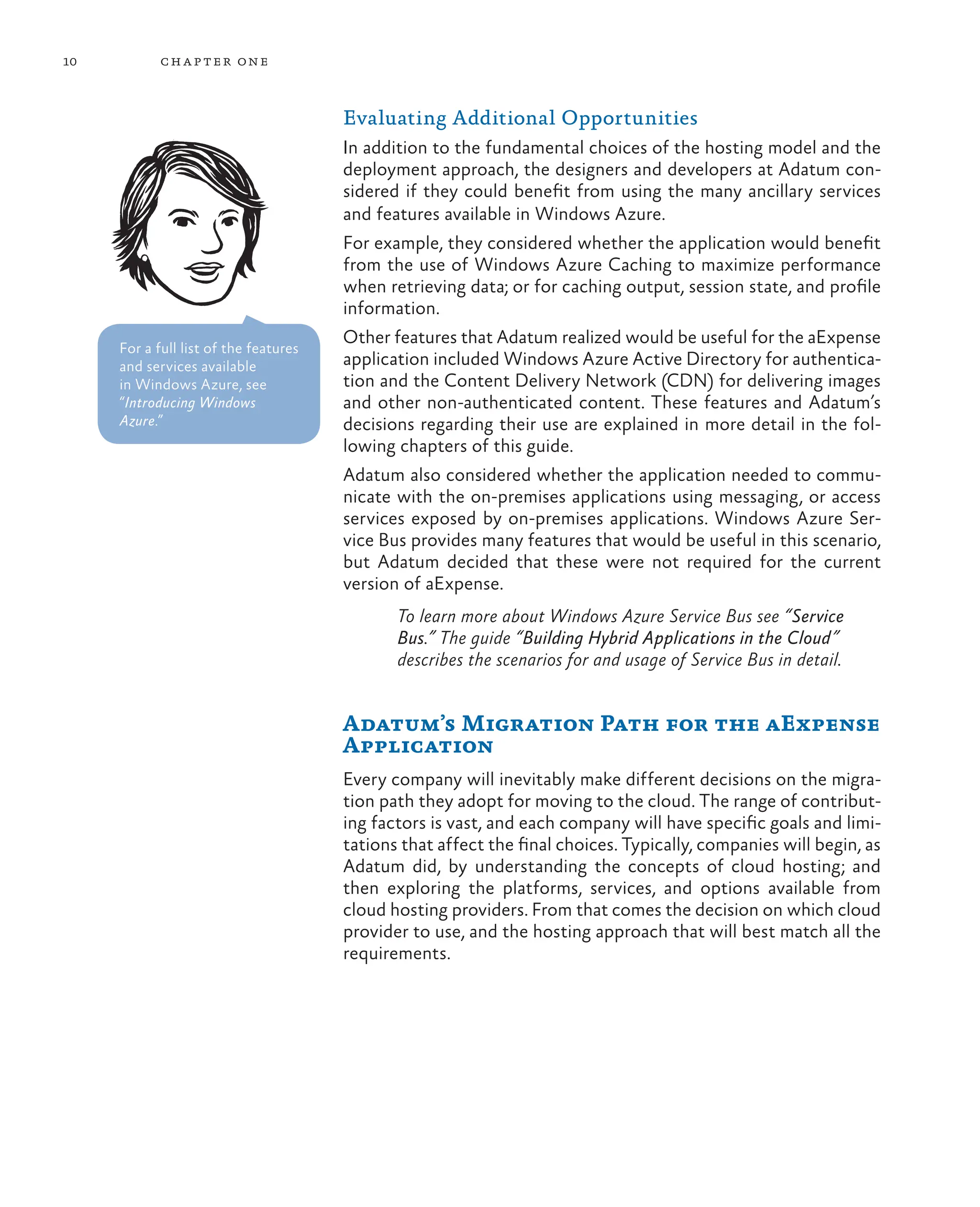 10 chapter one
Evaluating Additional Opportunities
In addition to the fundamental choices of the hosting model and the
deployment approach, the designers and developers at Adatum con-
sidered if they could benefit from using the many ancillary services
and features available in Windows Azure.
For example, they considered whether the application would benefit
from the use of Windows Azure Caching to maximize performance
when retrieving data; or for caching output, session state, and profile
information.
Other features that Adatum realized would be useful for the aExpense
application included Windows Azure Active Directory for authentica-
tion and the Content Delivery Network (CDN) for delivering images
and other non-authenticated content. These features and Adatum’s
decisions regarding their use are explained in more detail in the fol-
lowing chapters of this guide.
Adatum also considered whether the application needed to commu-
nicate with the on-premises applications using messaging, or access
services exposed by on-premises applications. Windows Azure Ser-
vice Bus provides many features that would be useful in this scenario,
but Adatum decided that these were not required for the current
version of aExpense.
To learn more about Windows Azure Service Bus see “Service
Bus.” The guide “Building Hybrid Applications in the Cloud”
describes the scenarios for and usage of Service Bus in detail.
Adatum’s Migration Path for the aExpense
Application
Every company will inevitably make different decisions on the migra-
tion path they adopt for moving to the cloud. The range of contribut-
ing factors is vast, and each company will have specific goals and limi-
tations that affect the final choices. Typically, companies will begin, as
Adatum did, by understanding the concepts of cloud hosting; and
then exploring the platforms, services, and options available from
cloud hosting providers. From that comes the decision on which cloud
provider to use, and the hosting approach that will best match all the
requirements.
For a full list of the features
and services available
in Windows Azure, see
“Introducing Windows
Azure.”
 